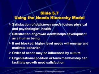 Slide 5.7 Using the Needs Hierarchy Model Satisfaction of  deficiency needs  fosters physical and psychological health Satisfaction of  growth needs  helps development as a human being If not blocked, higher level needs will emerge and motivate behavior Order of needs may be influenced by culture Organizational position or team membership can facilitate growth need satisfaction 