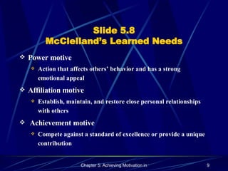 Slide 5.8 McClelland’s Learned Needs Power motive Action that affects others’ behavior and has a strong emotional appeal Affiliation motive Establish, maintain, and restore close personal relationships with others   Achievement motive  Compete against a standard of excellence or provide a unique contribution 