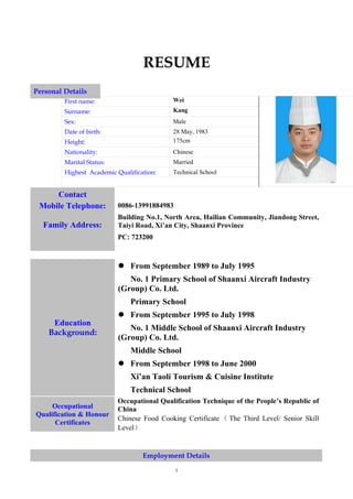 RESUME
Personal Details
         First name:                        Wei
         Surname:                           Kang
         Sex:                               Male
         Date of birth:                     28 May, 1983
         Height:                            175cm
         Nationality:                       Chinese
         Marital Status:                    Married
         Highest Academic Qualification:    Technical School


     Contact
 Mobile Telephone:         0086-13991884983
                           Building No.1, North Area, Hailian Community, Jiandong Street,
  Family Address:          Taiyi Road, Xi’an City, Shaanxi Province
                           PC: 723200



                            From September 1989 to July 1995
                              No. 1 Primary School of Shaanxi Aircraft Industry
                           (Group) Co. Ltd.
                               Primary School
                            From September 1995 to July 1998
     Education
                              No. 1 Middle School of Shaanxi Aircraft Industry
    Background:
                           (Group) Co. Ltd.
                               Middle School
                            From September 1998 to June 2000
                               Xi’an Taoli Tourism & Cuisine Institute
                               Technical School
                           Occupational Qualification Technique of the People’s Republic of
     Occupational          China
Qualification & Honour
                           Chinese Food Cooking Certificate （ The Third Level/ Senior Skill
      Certificates
                           Level）


                                   Employment Details
                                              1
 