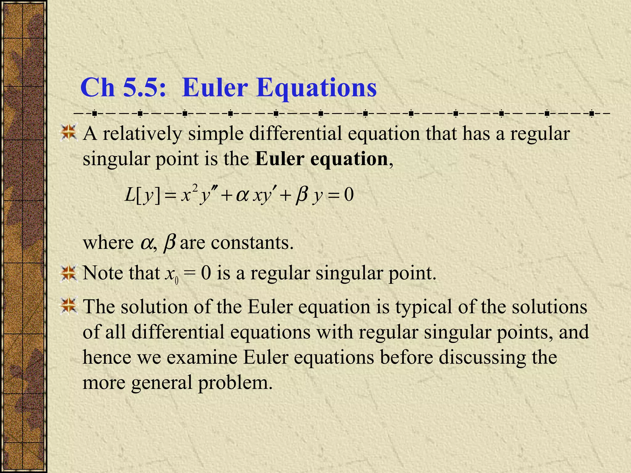 Ch 5.5: Euler Equations
A relatively simple differential equation that has a regular
singular point is the Euler equation,
where α, β are constants.
Note that x0 = 0 is a regular singular point.
The solution of the Euler equation is typical of the solutions
of all differential equations with regular singular points, and
hence we examine Euler equations before discussing the
more general problem.
0][ 2
=+′+′′= yyxyxyL βα
 
