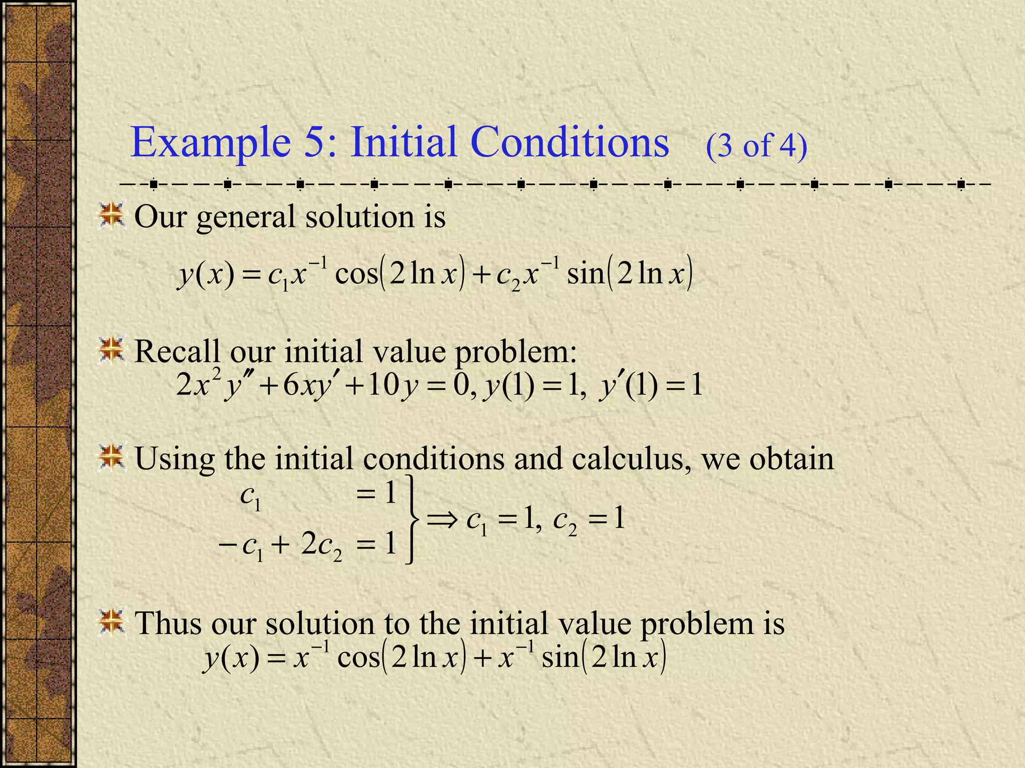 Example 5: Initial Conditions (3 of 4)
Our general solution is
Recall our initial value problem:
Using the initial conditions and calculus, we obtain
Thus our solution to the initial value problem is
( ) ( )xxcxxcxy ln2sinln2cos)( 1
2
1
1
−−
+=
1,1
12
1
21
21
1
==⇒



=+−
=
cc
cc
c
( ) ( )xxxxxy ln2sinln2cos)( 11 −−
+=
1)1(,1)1(,01062 2
=′==+′+′′ yyyyxyx
 