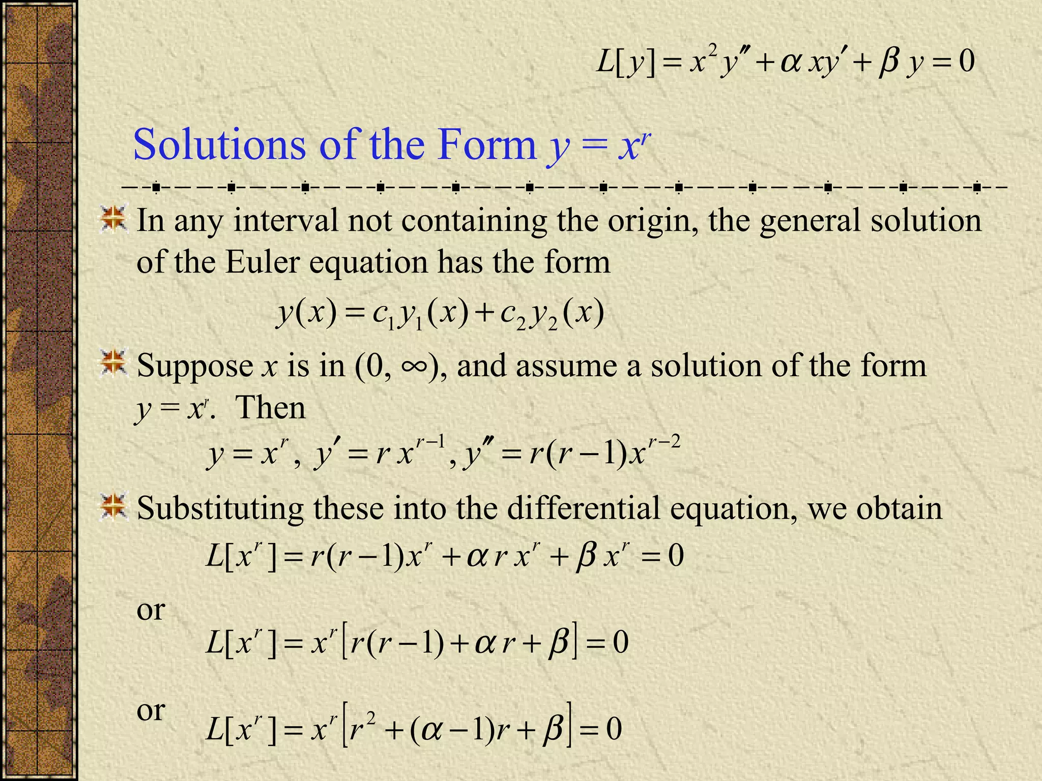 Solutions of the Form y = xr
In any interval not containing the origin, the general solution
of the Euler equation has the form
Suppose x is in (0, ∞), and assume a solution of the form
y = xr
. Then
Substituting these into the differential equation, we obtain
or
or
)()()( 2211 xycxycxy +=
21
)1(,, −−
−=′′=′= rrr
xrryxryxy
0)1(][ =++−= rrrr
xxrxrrxL βα
[ ] 0)1(][ 2
=+−+= βα rrxxL rr
[ ] 0)1(][ =++−= βα rrrxxL rr
0][ 2
=+′+′′= yyxyxyL βα
 