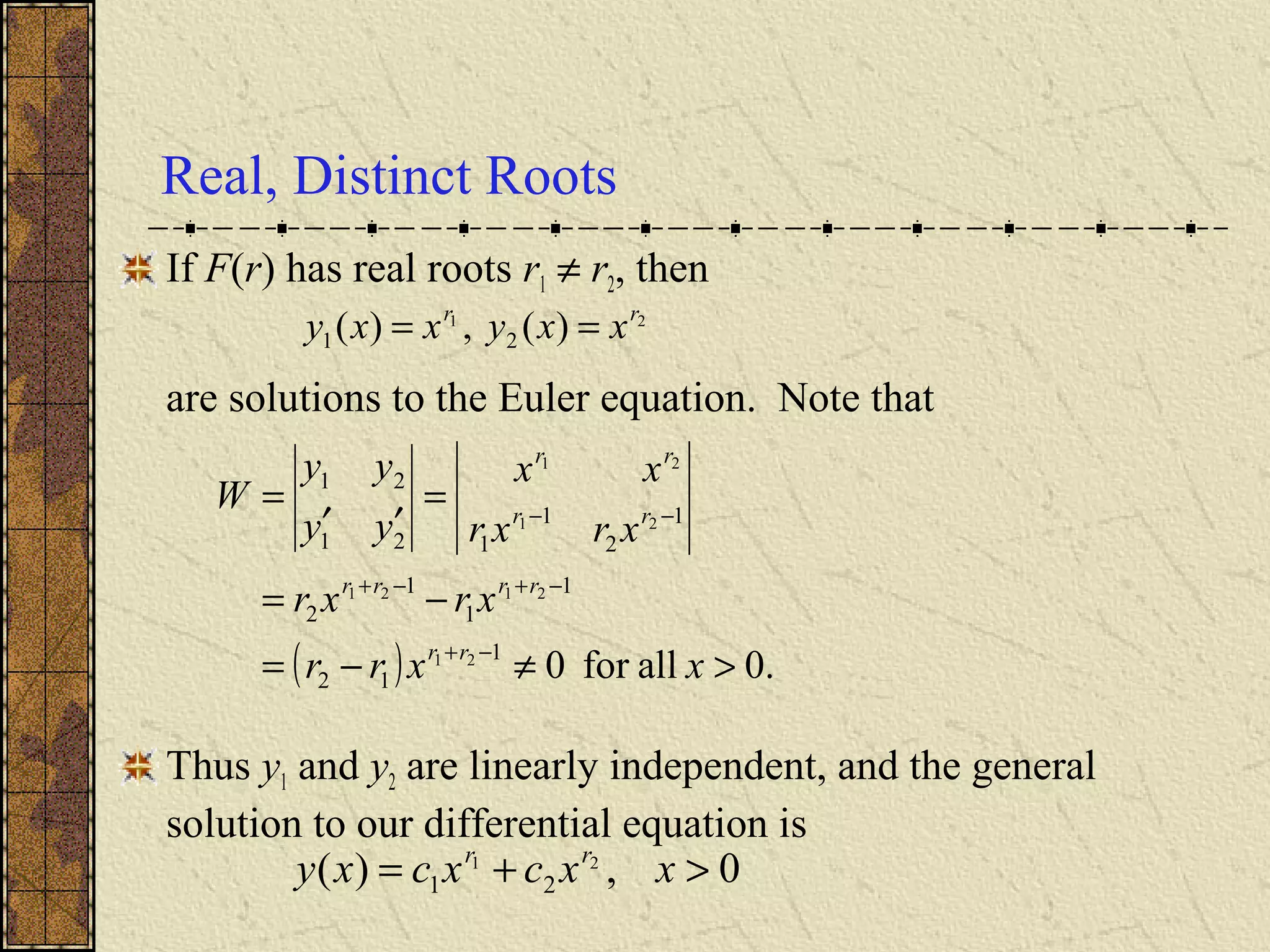 Real, Distinct Roots
If F(r) has real roots r1 ≠ r2, then
are solutions to the Euler equation. Note that
Thus y1 and y2 are linearly independent, and the general
solution to our differential equation is
21
)(,)( 21
rr
xxyxxy ==
( ) .0allfor01
12
1
1
1
2
1
2
1
121
21
21
2121
21
21
>≠−=
−=
=
′′
=
−+
−+−+
−−
xxrr
xrxr
xrxr
xx
yy
yy
W
rr
rrrr
rr
rr
0,)( 21
21 >+= xxcxcxy rr
 