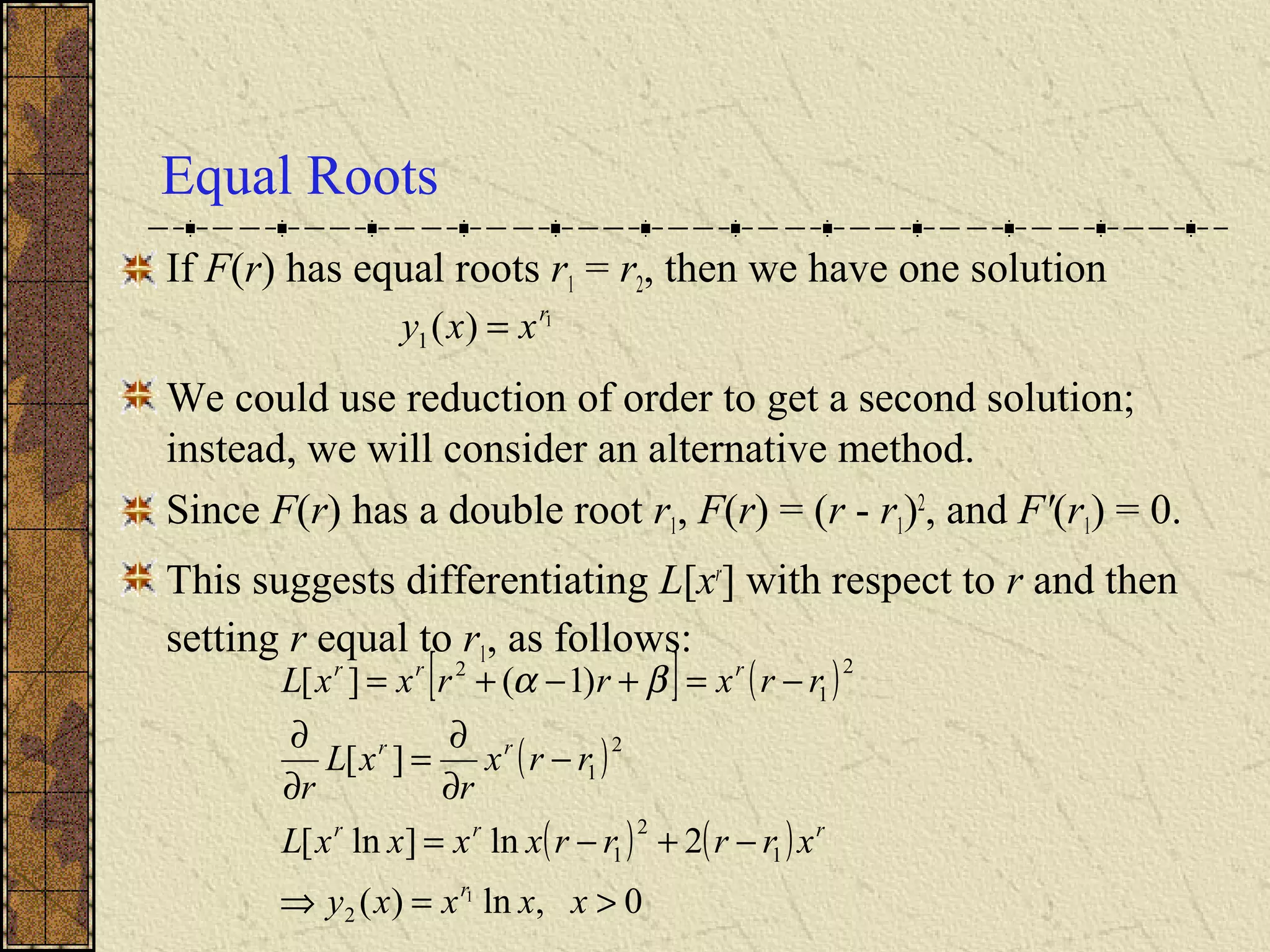 Equal Roots
If F(r) has equal roots r1 = r2, then we have one solution
We could use reduction of order to get a second solution;
instead, we will consider an alternative method.
Since F(r) has a double root r1, F(r) = (r - r1)2
, and F'(r1) = 0.
This suggests differentiating L[xr
] with respect to r and then
setting r equal to r1, as follows:
1
)(1
r
xxy =
[ ] ( )
( )
( ) ( )
0,ln)(
2ln]ln[
][
)1(][
1
2
1
2
1
2
1
2
1
2
>=⇒
−+−=
−
∂
∂
=
∂
∂
−=+−+=
xxxxy
xrrrrxxxxL
rrx
r
xL
r
rrxrrxxL
r
rrr
rr
rrr
βα
 