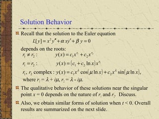 Solution Behavior
Recall that the solution to the Euler equation
depends on the roots:
where r1 = λ + iµ, r2 = λ - iµ.
The qualitative behavior of these solutions near the singular
point x = 0 depends on the nature of r1 and r2. Discuss.
Also, we obtain similar forms of solution when t < 0. Overall
results are summarized on the next slide.
( )
( ) ( ),lnsinlncos)(:complex,
ln)(:
)(:
2121
2121
2121
1
21
xxcxxcxyrr
xxccxyrr
xcxcxyrr
r
rr
µµ λλ
+=
+==
+=≠
0][ 2
=+′+′′= yyxyxyL βα
 