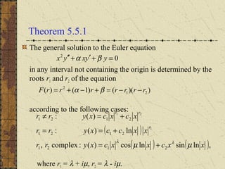 Theorem 5.5.1
The general solution to the Euler equation
in any interval not containing the origin is determined by the
roots r1 and r2 of the equation
according to the following cases:
where r1 = λ + iµ, r2 = λ - iµ.
( )
( ) ( ),lnsinlncos)(:complex,
ln)(:
)(:
2121
2121
2121
1
21
xxcxxcxyrr
xxccxyrr
xcxcxyrr
r
rr
µµ λλ
+=
+==
+=≠
02
=+′+′′ yyxyx βα
))(()1()( 21
2
rrrrrrrF −−=+−+= βα
 