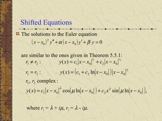 Shifted Equations
The solutions to the Euler equation
are similar to the ones given in Theorem 5.5.1:
where r1 = λ + iµ, r2 = λ - iµ.
( )
( ) ( ),lnsinlncos)(
:complex,
ln)(:
)(:
02001
21
002121
020121
1
21
xxxcxxxxcxy
rr
xxxxccxyrr
xxcxxcxyrr
r
rr
−+−−=
−−+==
−+−=≠
µµ λλ
( ) ( ) 00
2
0 =+′−+′′− yyxxyxx βα
 