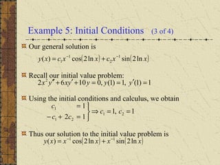 Example 5: Initial Conditions (3 of 4)
Our general solution is
Recall our initial value problem:
Using the initial conditions and calculus, we obtain
Thus our solution to the initial value problem is
( ) ( )xxcxxcxy ln2sinln2cos)( 1
2
1
1
−−
+=
1,1
12
1
21
21
1
==⇒



=+−
=
cc
cc
c
( ) ( )xxxxxy ln2sinln2cos)( 11 −−
+=
1)1(,1)1(,01062 2
=′==+′+′′ yyyyxyx
 
