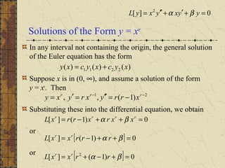 Solutions of the Form y = xr
In any interval not containing the origin, the general solution
of the Euler equation has the form
Suppose x is in (0, ∞), and assume a solution of the form
y = xr
. Then
Substituting these into the differential equation, we obtain
or
or
)()()( 2211 xycxycxy +=
21
)1(,, −−
−=′′=′= rrr
xrryxryxy
0)1(][ =++−= rrrr
xxrxrrxL βα
[ ] 0)1(][ 2
=+−+= βα rrxxL rr
[ ] 0)1(][ =++−= βα rrrxxL rr
0][ 2
=+′+′′= yyxyxyL βα
 