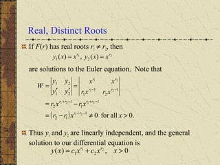 Real, Distinct Roots
If F(r) has real roots r1 ≠ r2, then
are solutions to the Euler equation. Note that
Thus y1 and y2 are linearly independent, and the general
solution to our differential equation is
21
)(,)( 21
rr
xxyxxy ==
( ) .0allfor01
12
1
1
1
2
1
2
1
121
21
21
2121
21
21
>≠−=
−=
=
′′
=
−+
−+−+
−−
xxrr
xrxr
xrxr
xx
yy
yy
W
rr
rrrr
rr
rr
0,)( 21
21 >+= xxcxcxy rr
 