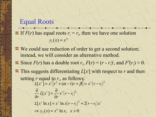Equal Roots
If F(r) has equal roots r1 = r2, then we have one solution
We could use reduction of order to get a second solution;
instead, we will consider an alternative method.
Since F(r) has a double root r1, F(r) = (r - r1)2
, and F'(r1) = 0.
This suggests differentiating L[xr
] with respect to r and then
setting r equal to r1, as follows:
1
)(1
r
xxy =
[ ] ( )
( )
( ) ( )
0,ln)(
2ln]ln[
][
)1(][
1
2
1
2
1
2
1
2
1
2
>=⇒
−+−=
−
∂
∂
=
∂
∂
−=+−+=
xxxxy
xrrrrxxxxL
rrx
r
xL
r
rrxrrxxL
r
rrr
rr
rrr
βα
 