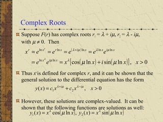 Complex Roots
Suppose F(r) has complex roots r1 = λ + iµ, r2 = λ - iµ,
with µ ≠ 0. Then
Thus xr
is defined for complex r, and it can be shown that the
general solution to the differential equation has the form
However, these solutions are complex-valued. It can be
shown that the following functions are solutions as well:
( )
( ) ( )[ ] 0,lnsinlncoslnln
lnlnlnlnln
>+==
==== +
xxixxee
eeeeex
xix
xixxixrxr r
µµλµ
µλµλ
λ
0,)( 21 >+= −+
xxcxcxy ii µλµλ
( ) ( )xxxyxxxy lnsin)(,lncos)( 21 µµ λλ
==
 