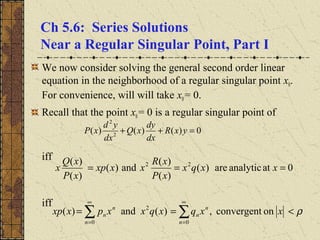 Ch 5.6: Series Solutions
Near a Regular Singular Point, Part I
We now consider solving the general second order linear
equation in the neighborhood of a regular singular point x0.
For convenience, will will take x0= 0.
Recall that the point x0= 0 is a regular singular point of
iff
iff
0)()()( 2
2
=++ yxR
dx
dy
xQ
dx
yd
xP
0atanalyticare)(
)(
)(
and)(
)(
)( 22
=== xxqx
xP
xR
xxxp
xP
xQ
x
onconvergent,)(and)(
0
2
0
ρ<== ∑∑
∞
=
∞
= n
n
n
n
n
n xxqxqxxpxxp
 