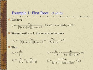 Example 1: First Root (7 of 13)
We have
Starting with r1= 1, this recursion becomes
Thus
( )[ ] ( )[ ]
2/1and1,1for,
112
11
1
==≥
−+−+
−= −
rrn
nrnr
a
a n
n
( )[ ] ( )[ ] ( )
1,
1211112
11
≥
+
−=
−+−+
−= −−
n
nn
a
nn
a
a nn
n
( )( )215325
13
01
2
0
1
⋅⋅
=
⋅
−=
⋅
−=
aa
a
a
a
( )( )
( )( )
1,
!12753
)1(
etc,
32175337
0
02
3
≥
+⋅⋅
−
=
⋅⋅⋅⋅
−=
⋅
−=
n
nn
a
a
aa
a
n
n

 