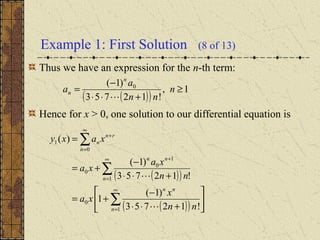 Example 1: First Solution (8 of 13)
Thus we have an expression for the n-th term:
Hence for x > 0, one solution to our differential equation is
( )( )
1,
!12753
)1( 0
≥
+⋅⋅
−
= n
nn
a
a
n
n

( )( )
( )( ) 





+⋅⋅
−
+=
+⋅⋅
−
+=
=
∑
∑
∑
∞
=
∞
=
+
+
∞
=
1
0
1
1
0
0
0
1
!12753
)1(
1
!12753
)1(
)(
n
nn
n
nn
rn
n
n
nn
x
xa
nn
xa
xa
xaxy


 