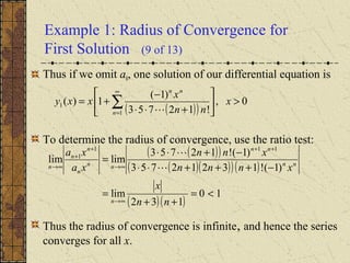 Example 1: Radius of Convergence for
First Solution (9 of 13)
Thus if we omit a0, one solution of our differential equation is
To determine the radius of convergence, use the ratio test:
Thus the radius of convergence is infinite, and hence the series
converges for all x.
( )( )
0,
!12753
)1(
1)(
1
1 >





+⋅⋅
−
+= ∑
∞
=
x
nn
x
xxy
n
nn

( )( )
( )( )( )( )
( )( )
10
132
lim
)1(!13212753
)1(!12753
limlim
111
1
<=
++
=
−+++⋅⋅
−+⋅⋅
=
∞→
++
∞→
+
+
∞→
nn
x
xnnn
xnn
xa
xa
n
nn
nn
nn
n
n
n
n 

 