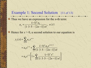 Example 1: Second Solution (11 of 13)
Thus we have an expression for the n-th term:
Hence for x > 0, a second solution to our equation is
( )( )
1,
!12531
)1( 0
≥
−⋅⋅
−
= n
nn
a
a
n
n

( )( )
( )( ) 





−⋅⋅
−
+=
−⋅⋅
−
+=
=
∑
∑
∑
∞
=
∞
=
+
+
∞
=
1
2/1
0
1
2/1
02/1
0
0
2
!12531
)1(
1
!12531
)1(
)(
n
nn
n
nn
rn
n
n
nn
x
xa
nn
xa
xa
xaxy


 