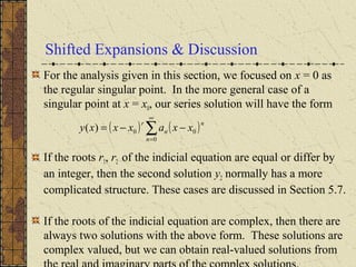Shifted Expansions & Discussion
For the analysis given in this section, we focused on x = 0 as
the regular singular point. In the more general case of a
singular point at x = x0, our series solution will have the form
If the roots r1, r2 of the indicial equation are equal or differ by
an integer, then the second solution y2 normally has a more
complicated structure. These cases are discussed in Section 5.7.
If the roots of the indicial equation are complex, then there are
always two solutions with the above form. These solutions are
complex valued, but we can obtain real-valued solutions from
( ) ( )n
n
n
r
xxaxxxy 0
0
0)( −−= ∑
∞
=
 