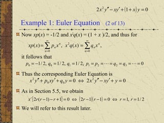 Example 1: Euler Equation (2 of 13)
Now xp(x) = -1/2 and x2
q(x) = (1 + x )/2, and thus for
it follows that
Thus the corresponding Euler Equation is
As in Section 5.5, we obtain
We will refer to this result later.
0,2/1,2/1,2/1 3221100 ========−=  qqppqqp
∑∑
∞
=
∞
=
==
0
2
0
,)(,)(
n
n
n
n
n
n xqxqxxpxxp
020 2
00
2
=+′−′′⇔=+′+′′ yyxyxyqyxpyx
[ ] ( )( ) 2/1,1011201)1(2 ==⇔=−−⇔=+−− rrrrrrrxr
( ) 012 2
=++′−′′ yxyxyx
 