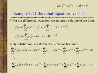 Example 1: Differential Equation (3 of 13)
For our differential equation, we assume a solution of the form
By substitution, our differential equation becomes
or
( ) 012 2
=++′−′′ yxyxyx
( )
( )( )∑
∑ ∑
∞
=
−+
∞
=
∞
=
−++
−++=′′
+=′=
0
2
0 0
1
1)(
,)(,)(
n
nr
n
n n
nr
n
nr
n
xnrnraxy
xnraxyxaxy
( )( ) ( ) 012
0
1
000
=+++−−++ ∑∑∑∑
∞
=
++
∞
=
+
∞
=
+
∞
=
+
n
nr
n
n
nr
n
n
nr
n
n
nr
n xaxaxnraxnrnra
( )( ) ( ) 012
1
1
000
=+++−−++ ∑∑∑∑
∞
=
+
−
∞
=
+
∞
=
+
∞
=
+
n
nr
n
n
nr
n
n
nr
n
n
nr
n xaxaxnraxnrnra
 