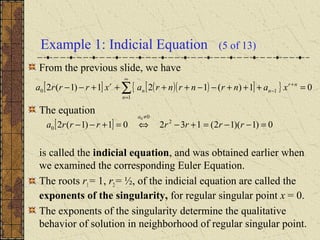 Example 1: Indicial Equation (5 of 13)
From the previous slide, we have
The equation
is called the indicial equation, and was obtained earlier when
we examined the corresponding Euler Equation.
The roots r1= 1, r2 = ½, of the indicial equation are called the
exponents of the singularity, for regular singular point x = 0.
The exponents of the singularity determine the qualitative
behavior of solution in neighborhood of regular singular point.
[ ] 0)1)(12(13201)1(2 2
0
0
0
=−−=+−⇔=+−−
≠
rrrrrrra
a
[ ] ( )( )[ ]{ } 01)(121)1(2
1
10 =+++−−++++−− ∑
∞
=
+
−
n
nr
nn
r
xanrnrnraxrrra
 