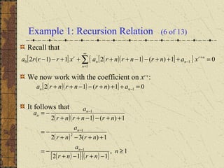 Example 1: Recursion Relation (6 of 13)
Recall that
We now work with the coefficient on xr+n
:
It follows that
[ ] ( )( )[ ]{ } 01)(121)1(2
1
10 =+++−−++++−− ∑
∞
=
+
−
n
nr
nn
r
xanrnrnraxrrra
( )( )[ ] 01)(12 1 =+++−−++ −nn anrnrnra
( )( )
( )
( )[ ] ( )[ ]
1,
112
1)(32
1)(12
1
2
1
1
≥
−+−+
−=
++−+
−=
++−−++
−=
−
−
−
n
nrnr
a
nrnr
a
nrnrnr
a
a
n
n
n
n
 