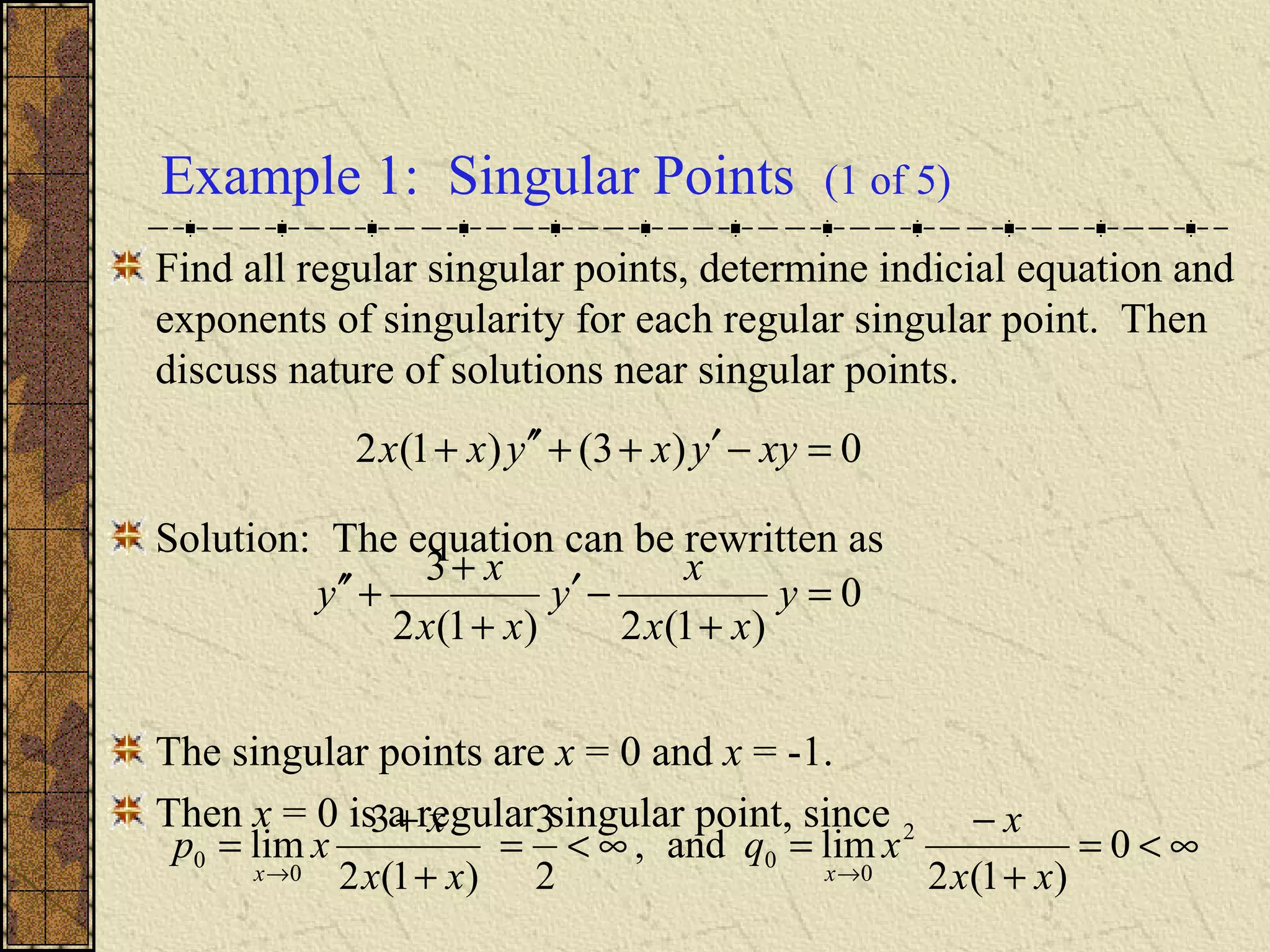 Example 1: Singular Points (1 of 5)
Find all regular singular points, determine indicial equation and
exponents of singularity for each regular singular point. Then
discuss nature of solutions near singular points.
Solution: The equation can be rewritten as
The singular points are x = 0 and x = -1.
Then x = 0 is a regular singular point, since
0)3()1(2 =−′++′′+ xyyxyxx
0
)1(2)1(2
3
=
+
−′
+
+
+′′ y
xx
x
y
xx
x
y
∞<=
+
−
=∞<=
+
+
=
→→
0
)1(2
limand,
2
3
)1(2
3
lim 2
0
0
0
0
xx
x
xq
xx
x
xp
xx
 