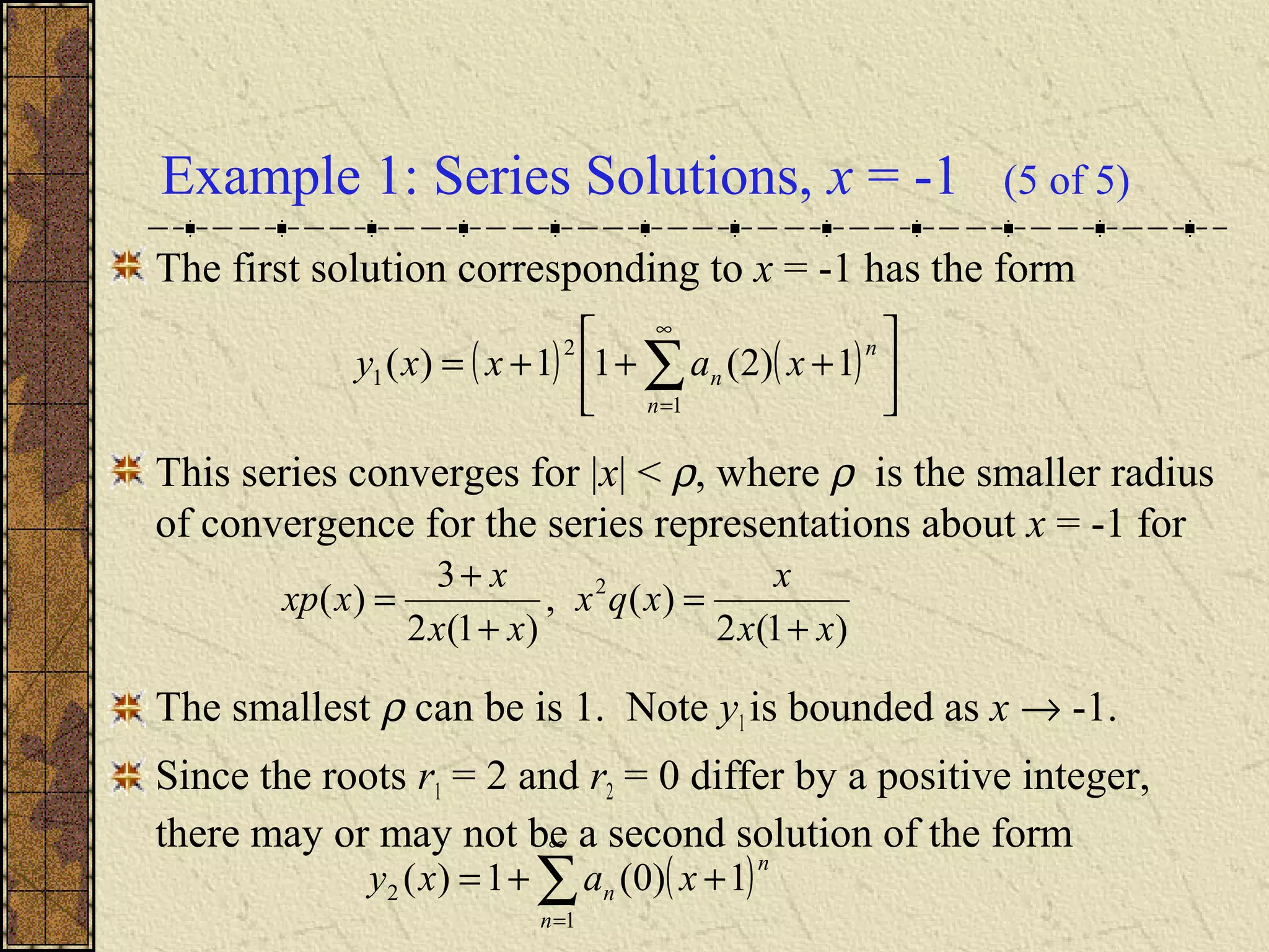 Example 1: Series Solutions, x = -1 (5 of 5)
The first solution corresponding to x = -1 has the form
This series converges for |x| < ρ, where ρ is the smaller radius
of convergence for the series representations about x = -1 for
The smallest ρ can be is 1. Note y1 is bounded as x → -1.
Since the roots r1 = 2 and r2 = 0 differ by a positive integer,
there may or may not be a second solution of the form
( ) ( ) 





+++= ∑
∞
=1
2
1 1)2(11)(
n
n
n xaxxy
)1(2
)(,
)1(2
3
)( 2
xx
x
xqx
xx
x
xxp
+
=
+
+
=
( )∑
∞
=
++=
1
2 1)0(1)(
n
n
n xaxy
 