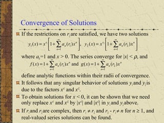 Convergence of Solutions
If the restrictions on r2 are satisfied, we have two solutions
where a0=1 and x > 0. The series converge for |x| < ρ, and
define analytic functions within their radii of convergence.
It follows that any singular behavior of solutions y1and y2is
due to the factors xr1
and xr2
.
To obtain solutions for x < 0, it can be shown that we need
only replace xr1
and xr2
by |xr1
| and |xr2
| in y1and y2 above.
If r1and r2are complex, then r1 ≠ r2 and r2 - r1 ≠ n for n ≥ 1, and
real-valued series solutions can be found.






+=





+= ∑∑
∞
=
∞
= 1
22
1
11 )(1)(,)(1)( 21
n
n
n
r
n
n
n
r
xraxxyxraxxy
∑∑
∞
=
∞
=
+=+=
1
2
1
1 )(1)(and)(1)(
n
n
n
n
n
n xraxgxraxf
 