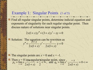 Example 1: Singular Points (1 of 5)
Find all regular singular points, determine indicial equation and
exponents of singularity for each regular singular point. Then
discuss nature of solutions near singular points.
Solution: The equation can be rewritten as
The singular points are x = 0 and x = -1.
Then x = 0 is a regular singular point, since
0)3()1(2 =−′++′′+ xyyxyxx
0
)1(2)1(2
3
=
+
−′
+
+
+′′ y
xx
x
y
xx
x
y
∞<=
+
−
=∞<=
+
+
=
→→
0
)1(2
limand,
2
3
)1(2
3
lim 2
0
0
0
0
xx
x
xq
xx
x
xp
xx
 