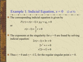 Example 1: Indicial Equation, x = 0 (2 of 5)
The corresponding indicial equation is given by
or
The exponents at the singularity for x = 0 are found by solving
indicial equation:
Thus r1 = 0 and r2= -1/2, for the regular singular point x = 0.
0)1()( 00 =++−= qrprrrF
0
2
3
)1( =+− rrr
( ) 012
02
03)1(2
2
=+
=+
=+−
rr
rr
rrr
 