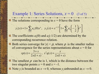Example 1: Series Solutions, x = 0 (3 of 5)
The solutions corresponding to x = 0 have the form
The coefficients an(0) and an(-1/2) are determined by the
corresponding recurrence relation.
Both series converge for |x| < ρ, where ρ is the smaller radius
of convergence for the series representations about x = 0 for
The smallest ρ can be is 1, which is the distance between the
two singular points x = 0 and x = -1.
Note y1is bounded as x → 0, whereas y2unbounded as x → 0.












−+=+= ∑∑
∞
=
−
∞
= 1
2/1
2
1
1
2
1
1)(,)0(1)(
n
n
n
n
n
n xaxxyxaxy
)1(2
)(,
)1(2
3
)( 2
xx
x
xqx
xx
x
xxp
+
=
+
+
=
 