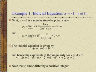 Example 1: Indicial Equation, x = -1 (4 of 5)
Next, x = -1 is a regular singular point, since
and
The indicial equation is given by
and hence the exponents at the singularity for x = -1 are
Note that r1 and r2 differ by a positive integer.
( ) ∞<=
+
+
+=
−→
1-
)1(2
3
1lim
1
0
xx
x
xp
x
( ) ∞<=
+
−
+=
−→
0
)1(2
1lim
2
1
0
xx
x
xq
x
0)1( =−− rrr
( ) 0,20202 21
2
==⇔=−⇔=− rrrrrr
 