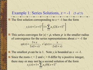 Example 1: Series Solutions, x = -1 (5 of 5)
The first solution corresponding to x = -1 has the form
This series converges for |x| < ρ, where ρ is the smaller radius
of convergence for the series representations about x = -1 for
The smallest ρ can be is 1. Note y1 is bounded as x → -1.
Since the roots r1 = 2 and r2 = 0 differ by a positive integer,
there may or may not be a second solution of the form
( ) ( ) 





+++= ∑
∞
=1
2
1 1)2(11)(
n
n
n xaxxy
)1(2
)(,
)1(2
3
)( 2
xx
x
xqx
xx
x
xxp
+
=
+
+
=
( )∑
∞
=
++=
1
2 1)0(1)(
n
n
n xaxy
 