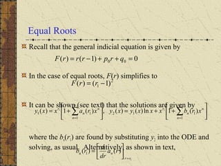 Equal Roots
Recall that the general indicial equation is given by
In the case of equal roots, F(r) simplifies to
It can be shown (see text) that the solutions are given by
where the bn(r1) are found by substituting y2 into the ODE and
solving, as usual. Alternatively, as shown in text,
0)1()( 00 =++−= qrprrrF
2
1 )1()( −= rrF






++=





+= ∑∑
∞
=
∞
= 1
112
1
11 )(1ln)()(,)(1)( 11
n
n
n
r
n
n
n
r
xrbxxxyxyxraxxy
1
)()( 1
rr
nn ra
dr
d
rb
=






=
 