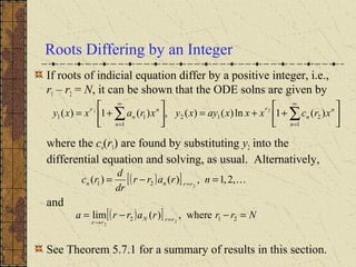 Roots Differing by an Integer
If roots of indicial equation differ by a positive integer, i.e.,
r1 – r2 = N, it can be shown that the ODE solns are given by
where the cn(r1) are found by substituting y2 into the
differential equation and solving, as usual. Alternatively,
and
See Theorem 5.7.1 for a summary of results in this section.






++=





+= ∑∑
∞
=
∞
= 1
212
1
11 )(1ln)()(,)(1)( 21
n
n
n
r
n
n
n
r
xrcxxxayxyxraxxy
( )[ ] ,2,1,)()( 221 =−= =
nrarr
dr
d
rc rrnn
( )[ ] Nrrrarra rrN
rr
=−−= =→
212 where,)(lim 2
2
 