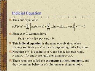 Indicial Equation
Thus our equation is
Since a0 ≠ 0, we must have
This indicial equation is the same one obtained when
seeking solutions y = xr
to the corresponding Euler Equation.
Note that F(r) is quadratic in r, and hence has two roots,
r1 and r2. If r1 and r2 are real, then assume r1 ≥ r2.
These roots are called the exponents at the singularity, and
they determine behavior of solution near singular point.
0)1()( 00 =++−= qrprrrF
[ ] 0)()()(
1
1
0
0 =






+++++ +
∞
=
−
=
−∑ ∑ nr
n
n
k
kknkn
r
xqpkranrFaxrFa
 