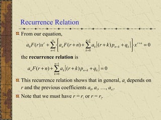 Recurrence Relation
From our equation,
the recurrence relation is
This recurrence relation shows that in general, an depends on
r and the previous coefficients a0, a1, …, an-1.
Note that we must have r = r1 or r = r2.
[ ] 0)()()(
1
1
0
0 =






+++++ +
∞
=
−
=
−∑ ∑ nr
n
n
k
kknkn
r
xqpkranrFaxrFa
[ ] 0)()(
1
0
=++++ ∑
−
=
−
n
k
kknkn qpkranrFa
 