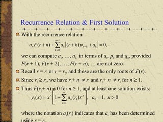 Recurrence Relation & First Solution
With the recurrence relation
we can compute a1, …, an-1 in terms of a0, pm and qm, provided
F(r + 1), F(r + 2), …, F(r + n), … are not zero.
Recall r = r1 or r = r2, and these are the only roots of F(r).
Since r1 ≥ r2, we have r1+ n ≠ r1 and r1+ n ≠ r2 for n ≥ 1.
Thus F(r1+ n) ≠ 0 for n ≥ 1, and at least one solution exists:
where the notation an(r1) indicates that an has been determined
[ ] ,0)()(
1
0
=++++ ∑
−
=
−
n
k
kknkn qpkranrFa
0,1,)(1)( 0
1
11
1
>=





+= ∑
∞
=
xaxraxxy
n
n
n
r
 
