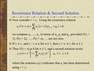 Recurrence Relation & Second Solution
Now consider r = r2. Using the recurrence relation
we compute a1, …, an-1 in terms of a0, pm and qm, provided F(r2+
1), F(r2 + 2), …, F(r2+ n), … are not zero.
If r2 ≠ r1, and r2 - r1 ≠ n for n ≥ 1, then r2+ n ≠ r1 for n ≥ 1.
Thus F(r2+ n) ≠ 0 for n ≥ 1, and a second solution exists:
where the notation an(r2) indicates that an has been determined
using r = r2.
[ ] ,0)()(
1
0
=++++ ∑
−
=
−
n
k
kknkn qpkranrFa
0,1,)(1)( 0
1
22
2
>=





+= ∑
∞
=
xaxraxxy
n
n
n
r
 