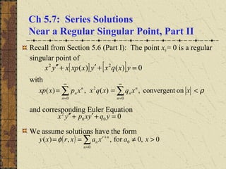 Ch 5.7: Series Solutions
Near a Regular Singular Point, Part II
Recall from Section 5.6 (Part I): The point x0= 0 is a regular
singular point of
with
and corresponding Euler Equation
We assume solutions have the form
[ ] [ ] 0)()( 22
=+′+′′ yxqxyxxpxyx
onconvergent,)(,)(
0
2
0
ρ<== ∑∑
∞
=
∞
= n
n
n
n
n
n xxqxqxxpxxp
000
2
=+′+′′ yqyxpyx
( ) 0,0for,,)(
0
0∑
∞
=
+
>≠==
n
nr
n xaxaxrxy φ
 