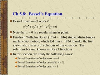 Ch 5.8: Bessel’s Equation
Bessel Equation of order ν:
Note that x = 0 is a regular singular point.
Friedrich Wilhelm Bessel (1784 – 1846) studied disturbances
in planetary motion, which led him in 1824 to make the first
systematic analysis of solutions of this equation. The
solutions became known as Bessel functions.
In this section, we study the following cases:
Bessel Equations of order zero: ν = 0
Bessel Equations of order one-half: ν = ½
Bessel Equations of order one: ν = 1
( ) 0222
=−+′+′′ yxyxyx ν
 