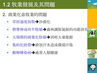 1.2 牧業發展及其問題
2. 商業化畜牧業的問題
  草原過度放牧沙漠化

  熱帶林成肉牛牧場森林調節氣候的功能消失

  大規模的商業化牧場消耗大量能源

  集約化經營排放汙水造成環境汙染

  動物傳染病威脅人類健康
 