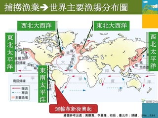 捕撈漁業世界主要漁場分布圖
    西北大西洋                東北大西洋
東                                            西
北                                            北
太                                            太
平                                            平
洋                                            洋
       東
       南
       太
       平
       洋
            運輸革新後興起
             繪圖參考出處：黃觀貴、李麗瓊，初版，臺北市：錦繡，1996，P.84
 