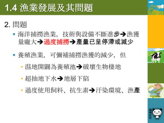 1.4 漁業發展及其問題
2. 問題
  海洋捕撈漁業，技術與設備不斷進步漁獲
   量龐大過度捕撈產量已呈停滯或減少

  養殖漁業，可彌補捕撈漁獲的減少，但
   • 濕地開闢為養殖池破壞生物棲地
   • 超抽地下水地層下陷
   • 過度使用飼料、抗生素汙染環境、漁產
 