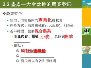 2.2 墨累—大令盆地的農業發展
農業特色
  類型：市場指向的專業化農牧業
  經營方式：高度機械化(∵大規模)、科學化
  近年轉型：發展混合農業
                  小麥
   • 生產內容：種植________及飼養   綿羊
     ________
   • 優點：
       輪種可維持地力
         降低生產風險
       _________________
       農民可以有效利用時間
 