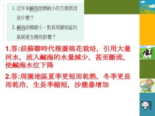 1.答:前蘇聯時代推廣棉花栽培，引用大量
河水，流入鹹海的水量減少，甚至斷流，
使鹹海水位下降
2.答:周圍地區夏季更短而乾熱，冬季更長
而乾冷，生長季縮短，沙塵暴增加
 