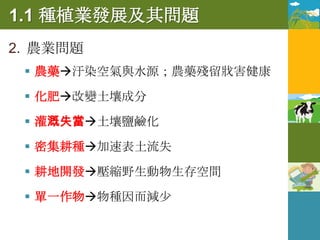 1.1 種植業發展及其問題
2. 農業問題
  農藥汙染空氣與水源；農藥殘留戕害健康

  化肥改變土壤成分

  灌溉失當土壤鹽鹼化

  密集耕種加速表土流失

  耕地開發壓縮野生動物生存空間

  單一作物物種因而減少
 