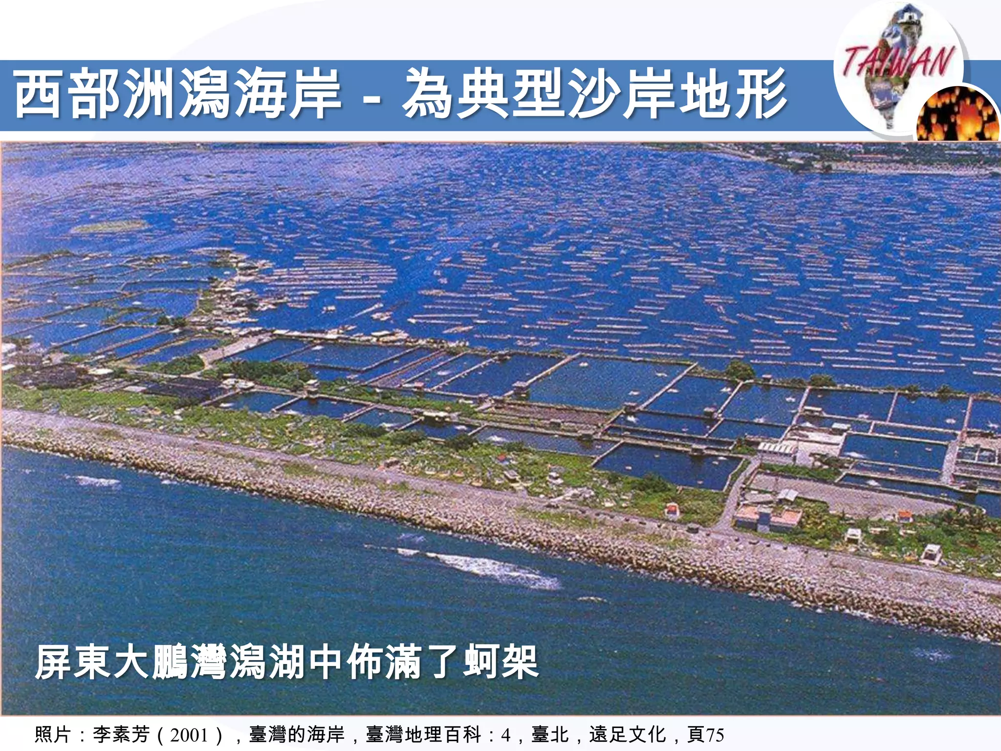 西部洲潟海岸－為典型沙岸地形




屏東大鵬灣潟湖中佈滿了蚵架
照片：李素芳（2001），臺灣的海岸，臺灣地理百科：4，臺北，遠足文化，頁75
 