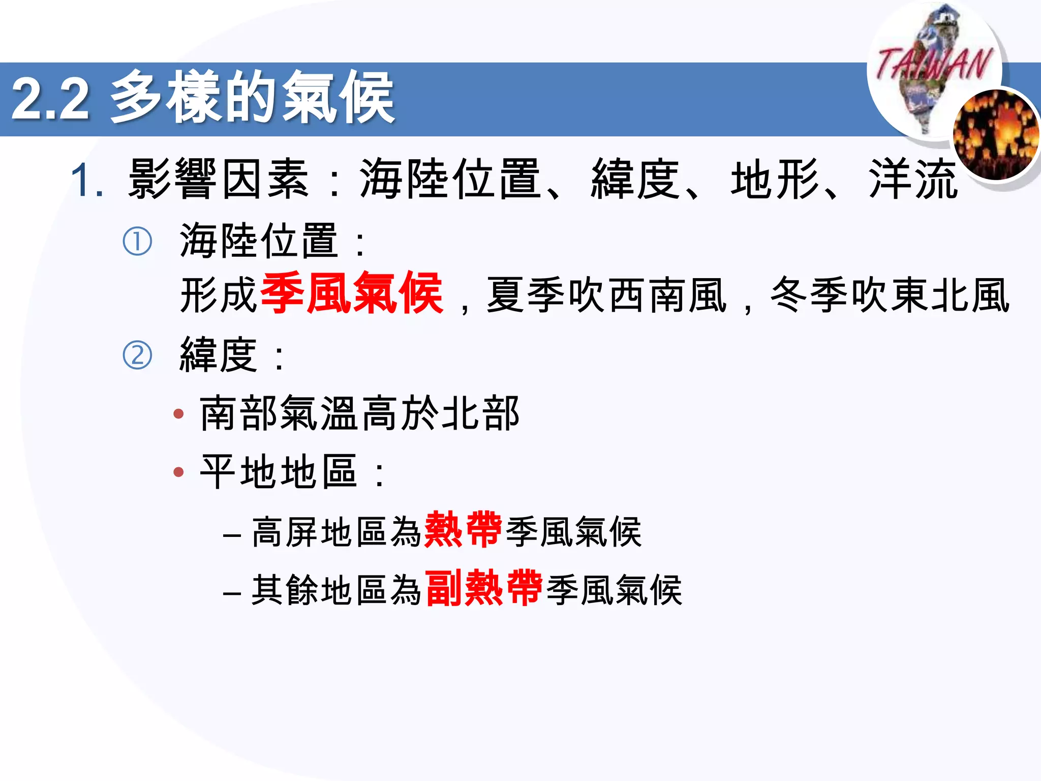 2.2 多樣的氣候
 1. 影響因素：海陸位置、緯度、地形、洋流
   海陸位置：
    形成季風氣候，夏季吹西南風，冬季吹東北風
   緯度：
    • 南部氣溫高於北部
    • 平地地區：
       – 高屏地區為熱帶季風氣候
       – 其餘地區為副熱帶季風氣候
 